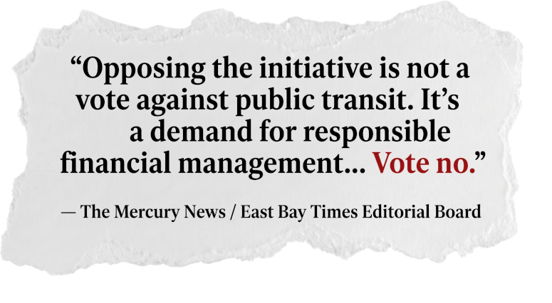 Editorial board endorsement quote: 'Opposing the initiative is not a vote against public transit. It's a demand for responsible financial management... Vote no.' — The Mercury News and East Bay Times Editorial Board